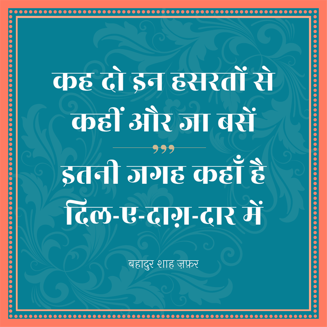 बहादुर शाह ज़फ़र (Bahadur Shah Zafar) का जन्म 24 अक्तूबर सन् 1775 ई में और मृत्यु 7 नवंबर सन् 1862 ई. में हुई थी, ये  मुग़ल साम्राज्य के अंतिम बादशाह थे। इनका शासनकाल 1837-57 तक था। बहादुर शाह ज़फ़र एक कवि, संगीतकार व खुशनवीस थे और राजनीतिक नेता के बजाय सौंदर्यानुरागी व्यक्ति अधिक थे। बहादुर शाह जफर भारत के अंतिम मुगल सम्राट थे जिनका जन्म 1775 में दिल्ली में हुआ था। वह अपने पिता कि दुसरी संतान थे। 28 सितंबर 1837 को उनकी मृत्यु के बाद अपने पिता अकबर द्वितीय के उत्तराधिकारी बने। वह नाममात्र सम्राट थे, क्योंकि मुगल साम्राज्य केवल नाम में मौजूद था और उनका अधिकार केवल सीमित था। दिल्ली शहर (शाहजहांबाद) 1857 के भारतीय विद्रोह में उनकी भागीदारी के बाद, अंग्रेजों ने उन्हें साजिश के आरोपों पर दोषी ठहराते हुए ब्रिटिश नियंत्रित बर्मा में रंगून में निर्वासित कर दिया, पेश हैं उनके लिखे मशहूर शेर.....