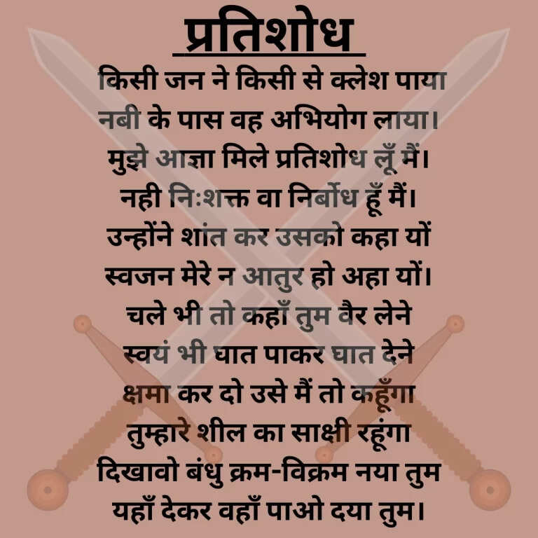 प्रतिशोध किसी जन ने किसी से क्लेश पाया  नबी के पास वह अभियोग लाया।  मुझे आज्ञा मिले प्रतिशोध लूँ मैं।  नही निःशक्त वा निर्बोध हूँ मैं।  उन्होंने शांत कर उसको कहा यों  स्वजन मेरे न आतुर हो अहा यों।  चले भी तो कहाँ तुम वैर लेने  स्वयं भी घात पाकर घात देने  क्षमा कर दो उसे मैं तो कहूँगा  तुम्हारे शील का साक्षी रहूंगा  दिखावो बंधु क्रम-विक्रम नया तुम  यहाँ देकर वहाँ पाओ दया तुम।