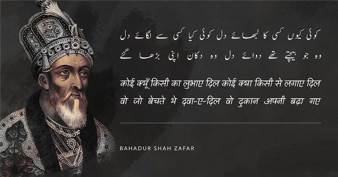 बहादुर शाह ज़फ़र (Bahadur Shah Zafar) का जन्म 24 अक्तूबर सन् 1775 ई में और मृत्यु 7 नवंबर सन् 1862 ई. में हुई थी, ये  मुग़ल साम्राज्य के अंतिम बादशाह थे। इनका शासनकाल 1837-57 तक था। बहादुर शाह ज़फ़र एक कवि, संगीतकार व खुशनवीस थे और राजनीतिक नेता के बजाय सौंदर्यानुरागी व्यक्ति अधिक थे। बहादुर शाह जफर भारत के अंतिम मुगल सम्राट थे जिनका जन्म 1775 में दिल्ली में हुआ था। वह अपने पिता कि दुसरी संतान थे। 28 सितंबर 1837 को उनकी मृत्यु के बाद अपने पिता अकबर द्वितीय के उत्तराधिकारी बने। वह नाममात्र सम्राट थे, क्योंकि मुगल साम्राज्य केवल नाम में मौजूद था और उनका अधिकार केवल सीमित था। दिल्ली शहर (शाहजहांबाद) 1857 के भारतीय विद्रोह में उनकी भागीदारी के बाद, अंग्रेजों ने उन्हें साजिश के आरोपों पर दोषी ठहराते हुए ब्रिटिश नियंत्रित बर्मा में रंगून में निर्वासित कर दिया, पेश हैं उनके लिखे मशहूर शेर.....
