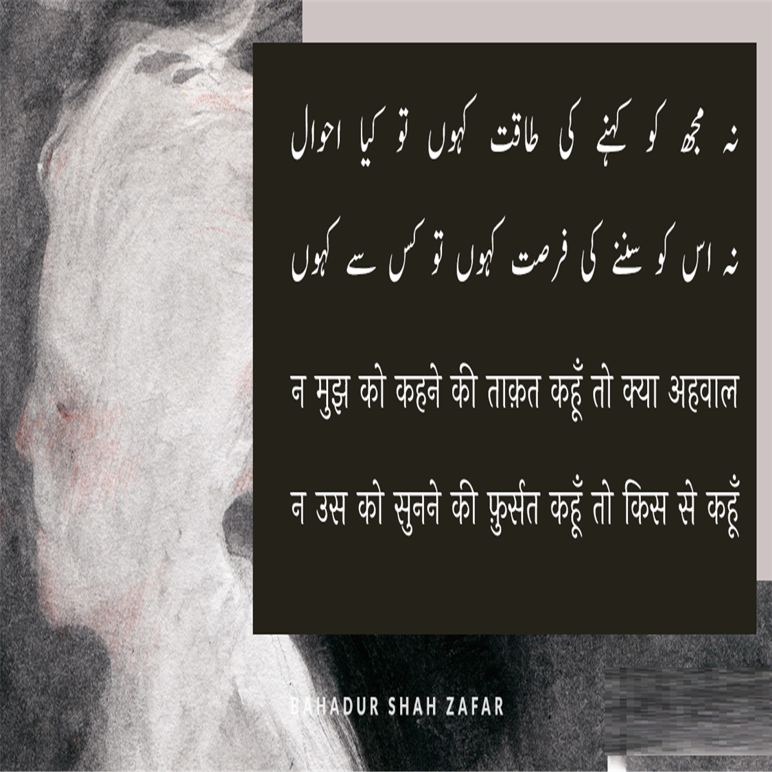 बहादुर शाह ज़फ़र (Bahadur Shah Zafar) का जन्म 24 अक्तूबर सन् 1775 ई में और मृत्यु 7 नवंबर सन् 1862 ई. में हुई थी, ये  मुग़ल साम्राज्य के अंतिम बादशाह थे। इनका शासनकाल 1837-57 तक था। बहादुर शाह ज़फ़र एक कवि, संगीतकार व खुशनवीस थे और राजनीतिक नेता के बजाय सौंदर्यानुरागी व्यक्ति अधिक थे। बहादुर शाह जफर भारत के अंतिम मुगल सम्राट थे जिनका जन्म 1775 में दिल्ली में हुआ था। वह अपने पिता कि दुसरी संतान थे। 28 सितंबर 1837 को उनकी मृत्यु के बाद अपने पिता अकबर द्वितीय के उत्तराधिकारी बने। वह नाममात्र सम्राट थे, क्योंकि मुगल साम्राज्य केवल नाम में मौजूद था और उनका अधिकार केवल सीमित था। दिल्ली शहर (शाहजहांबाद) 1857 के भारतीय विद्रोह में उनकी भागीदारी के बाद, अंग्रेजों ने उन्हें साजिश के आरोपों पर दोषी ठहराते हुए ब्रिटिश नियंत्रित बर्मा में रंगून में निर्वासित कर दिया, पेश हैं उनके लिखे मशहूर शेर.....
