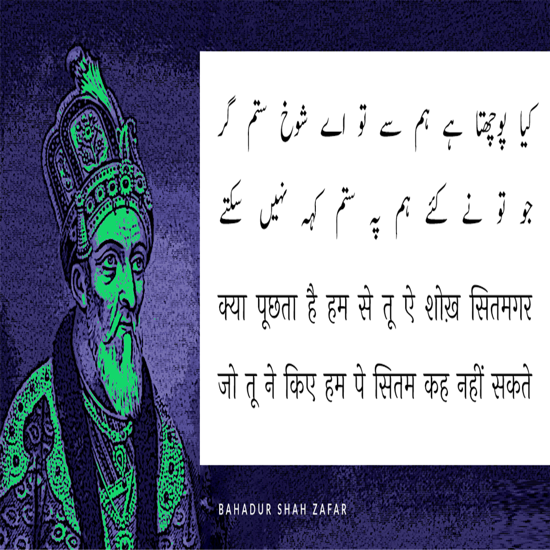 बहादुर शाह ज़फ़र (Bahadur Shah Zafar) का जन्म 24 अक्तूबर सन् 1775 ई में और मृत्यु 7 नवंबर सन् 1862 ई. में हुई थी, ये  मुग़ल साम्राज्य के अंतिम बादशाह थे। इनका शासनकाल 1837-57 तक था। बहादुर शाह ज़फ़र एक कवि, संगीतकार व खुशनवीस थे और राजनीतिक नेता के बजाय सौंदर्यानुरागी व्यक्ति अधिक थे। बहादुर शाह जफर भारत के अंतिम मुगल सम्राट थे जिनका जन्म 1775 में दिल्ली में हुआ था। वह अपने पिता कि दुसरी संतान थे। 28 सितंबर 1837 को उनकी मृत्यु के बाद अपने पिता अकबर द्वितीय के उत्तराधिकारी बने। वह नाममात्र सम्राट थे, क्योंकि मुगल साम्राज्य केवल नाम में मौजूद था और उनका अधिकार केवल सीमित था। दिल्ली शहर (शाहजहांबाद) 1857 के भारतीय विद्रोह में उनकी भागीदारी के बाद, अंग्रेजों ने उन्हें साजिश के आरोपों पर दोषी ठहराते हुए ब्रिटिश नियंत्रित बर्मा में रंगून में निर्वासित कर दिया, पेश हैं उनके लिखे मशहूर शेर.....