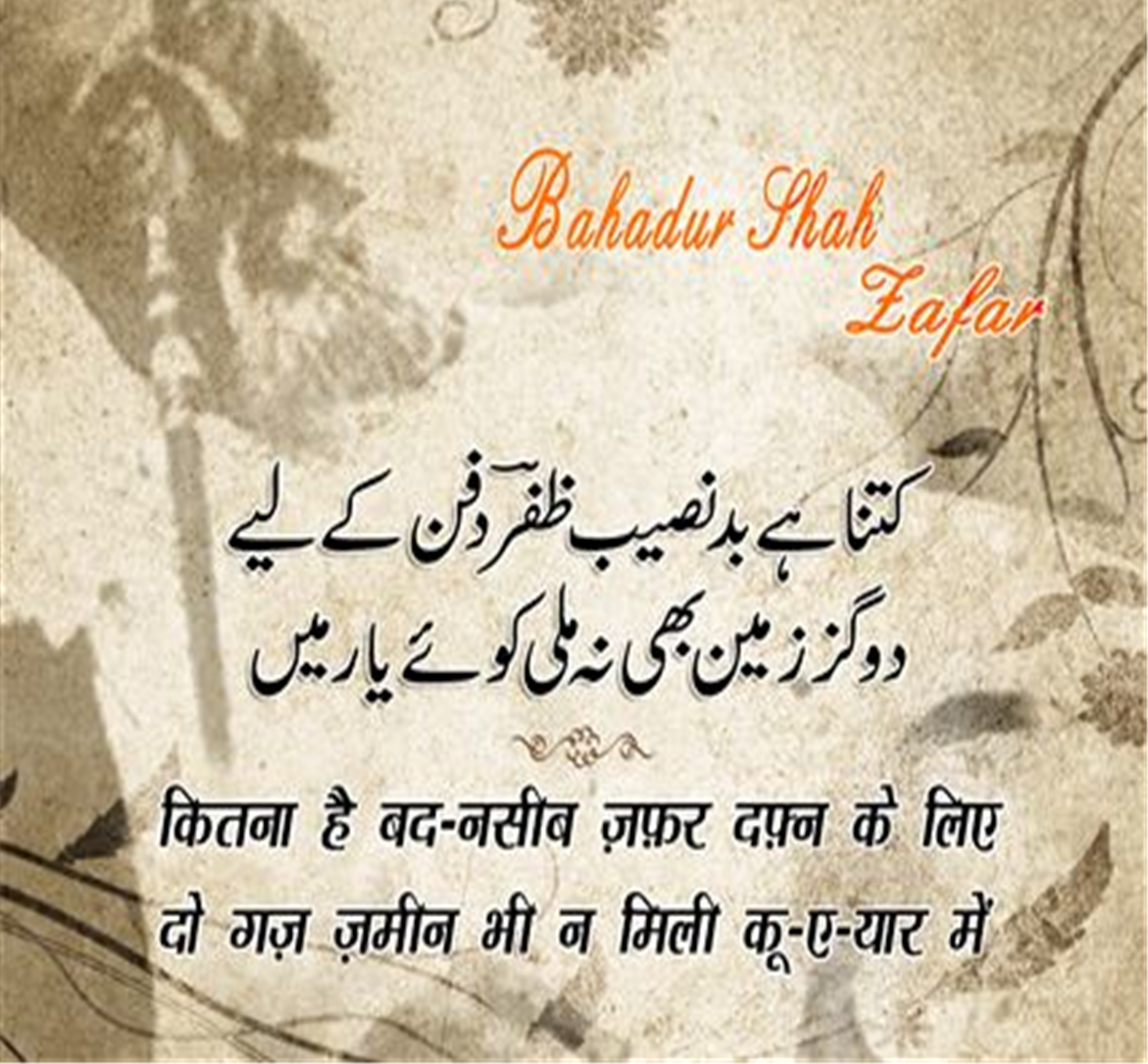 बहादुर शाह ज़फ़र (Bahadur Shah Zafar) का जन्म 24 अक्तूबर सन् 1775 ई में और मृत्यु 7 नवंबर सन् 1862 ई. में हुई थी, ये  मुग़ल साम्राज्य के अंतिम बादशाह थे। इनका शासनकाल 1837-57 तक था। बहादुर शाह ज़फ़र एक कवि, संगीतकार व खुशनवीस थे और राजनीतिक नेता के बजाय सौंदर्यानुरागी व्यक्ति अधिक थे। बहादुर शाह जफर भारत के अंतिम मुगल सम्राट थे जिनका जन्म 1775 में दिल्ली में हुआ था। वह अपने पिता कि दुसरी संतान थे। 28 सितंबर 1837 को उनकी मृत्यु के बाद अपने पिता अकबर द्वितीय के उत्तराधिकारी बने। वह नाममात्र सम्राट थे, क्योंकि मुगल साम्राज्य केवल नाम में मौजूद था और उनका अधिकार केवल सीमित था। दिल्ली शहर (शाहजहांबाद) 1857 के भारतीय विद्रोह में उनकी भागीदारी के बाद, अंग्रेजों ने उन्हें साजिश के आरोपों पर दोषी ठहराते हुए ब्रिटिश नियंत्रित बर्मा में रंगून में निर्वासित कर दिया, पेश हैं उनके लिखे मशहूर शेर.....