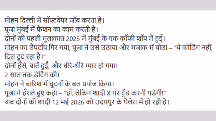 सोशल मीडिया प्लेटफॉर्म X पर इन दिनों एक शादी की कहानी ने इंटरनेट का दिल जीत लिया है। यह कहानी है मोहन और पूजा की, जहां एक मजेदार शर्त ने साधारण शादी को पूरे देश में वायरल सेंसेशन बना दिया।  जानकारी के अनुसार, शादी से पहले पूजा ने एक अनोखी शर्त रखी थी कि उनकी शादी सिर्फ पारंपरिक तरीके से नहीं, बल्कि सोशल मीडिया पर भी ट्रेंड करनी चाहिए। पूजा की यह बात पहले तो मजाक में ली गई, लेकिन मोहन ने इसे चुनौती के रूप में स्वीकार कर लिया और शुरू हो गया एक डिजिटल मिशन।  मोहन ने अपने दोस्तों की मदद से शादी के हर फंक्शन के लिए अलग-अलग हैशटैग बनाए और लगातार फोटो, वीडियो और रील्स पोस्ट करना शुरू कर दिया। मेहंदी से लेकर हल्दी और बारात तक, हर पल को इस तरह से शेयर किया गया कि कुछ ही घंटों में शादी इंटरनेट पर छा गई।  जैसे ही #MohanWedsPooja ट्रेंड करने लगा, यह सिर्फ एक शादी नहीं रही बल्कि एक सोशल मीडिया इवेंट बन गई। लोग इस जोड़े की क्रिएटिविटी और डिजिटल प्लानिंग की जमकर तारीफ करने लगे। कई यूजर्स ने लिखा कि “यह 2026 की सबसे स्मार्ट वेडिंग मार्केटिंग है।”  शादी के वीडियो में देखा गया कि मेहमान भी इस ट्रेंड का हिस्सा बनते नजर आए। कोई सेल्फी ले रहा था तो कोई लाइव वीडियो स्ट्रीम कर रहा था। यहां तक कि शादी के मंडप में भी बड़े स्क्रीन पर हैशटैग और ट्रेंडिंग नंबर दिखाए जा रहे थे।  सोशल मीडिया पर कुछ लोगों ने इसे “Gen-Z वेडिंग गोल्स” कहा, तो कुछ ने मजाक में लिखा कि अब शादी भी ब्रांडिंग और मार्केटिंग का हिस्सा बन गई है। कई यूजर्स ने यह भी कहा कि यह शादी आने वाले समय में डिजिटल वेडिंग ट्रेंड की मिसाल बन सकती है।